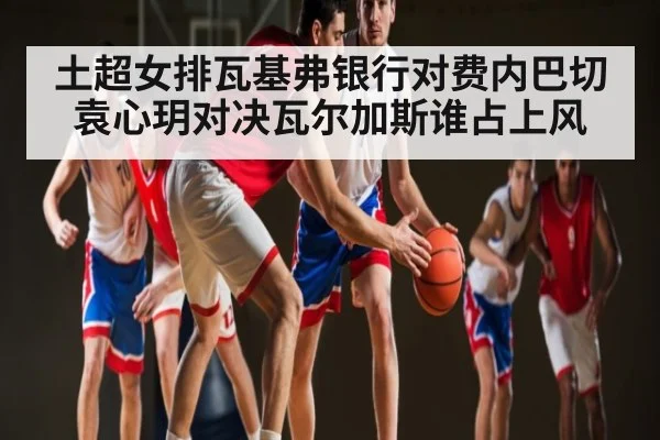 土超女排瓦基弗银行对费内巴切袁心玥对决瓦尔加斯谁占上风